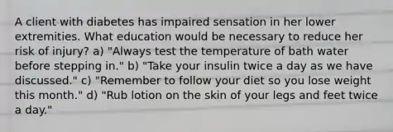 A client with diabetes has impaired sensation in her lower extremities. What education would be necessary to reduce her risk of injury? a) "Always test the temperature of bath water before stepping in." b) "Take your insulin twice a day as we have discussed." c) "Remember to follow your diet so you lose weight this month." d) "Rub lotion on the skin of your legs and feet twice a day."