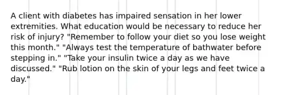 A client with diabetes has impaired sensation in her lower extremities. What education would be necessary to reduce her risk of injury? "Remember to follow your diet so you lose weight this month." "Always test the temperature of bathwater before stepping in." "Take your insulin twice a day as we have discussed." "Rub lotion on the skin of your legs and feet twice a day."