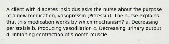 A client with diabetes insipidus asks the nurse about the purpose of a new medication, vasopressin (Pitressin). The nurse explains that this medication works by which mechanism? a. Decreasing peristalsis b. Producing vasodilation c. Decreasing urinary output d. Inhibiting contraction of smooth muscle