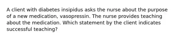 A client with diabetes insipidus asks the nurse about the purpose of a new medication, vasopressin. The nurse provides teaching about the medication. Which statement by the client indicates successful teaching?