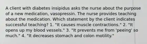 A client with diabetes insipidus asks the nurse about the purpose of a new medication, vasopressin. The nurse provides teaching about the medication. Which statement by the client indicates successful teaching? 1. "It causes muscle contractions." 2. "It opens up my blood vessels." 3. "It prevents me from 'peeing' so much." 4. "It decreases stomach and colon motility."