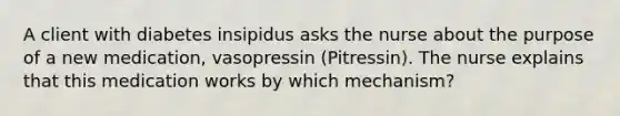 A client with diabetes insipidus asks the nurse about the purpose of a new medication, vasopressin (Pitressin). The nurse explains that this medication works by which mechanism?