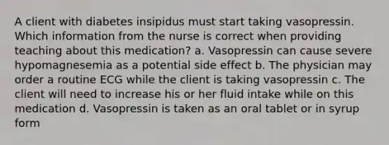 A client with diabetes insipidus must start taking vasopressin. Which information from the nurse is correct when providing teaching about this medication? a. Vasopressin can cause severe hypomagnesemia as a potential side effect b. The physician may order a routine ECG while the client is taking vasopressin c. The client will need to increase his or her fluid intake while on this medication d. Vasopressin is taken as an oral tablet or in syrup form