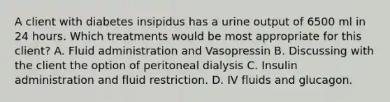 A client with diabetes insipidus has a urine output of 6500 ml in 24 hours. Which treatments would be most appropriate for this client? A. Fluid administration and Vasopressin B. Discussing with the client the option of peritoneal dialysis C. Insulin administration and fluid restriction. D. IV fluids and glucagon.