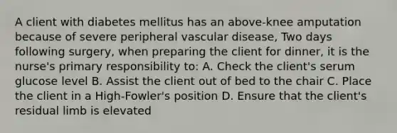 A client with diabetes mellitus has an above-knee amputation because of severe peripheral vascular disease, Two days following surgery, when preparing the client for dinner, it is the nurse's primary responsibility to: A. Check the client's serum glucose level B. Assist the client out of bed to the chair C. Place the client in a High-Fowler's position D. Ensure that the client's residual limb is elevated