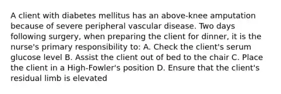 A client with diabetes mellitus has an above-knee amputation because of severe peripheral vascular disease. Two days following surgery, when preparing the client for dinner, it is the nurse's primary responsibility to: A. Check the client's serum glucose level B. Assist the client out of bed to the chair C. Place the client in a High-Fowler's position D. Ensure that the client's residual limb is elevated