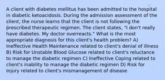 A client with diabetes mellitus has been admitted to the hospital in diabetic ketoacidosis. During the admission assessment of the client, the nurse learns that the client is not following the prescribed therapeutic regimen. The client states, "I don't really have diabetes. My doctor overreacts." What is the most appropriate diagnosis for this client's health problem? A) Ineffective Health Maintenance related to client's denial of illness B) Risk for Unstable Blood Glucose related to client's reluctance to manage the diabetic regimen C) Ineffective Coping related to client's inability to manage the diabetic regimen D) Risk for Injury related to client's mismanagement of disease