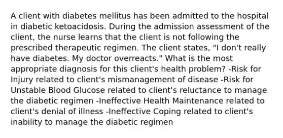 A client with diabetes mellitus has been admitted to the hospital in diabetic ketoacidosis. During the admission assessment of the client, the nurse learns that the client is not following the prescribed therapeutic regimen. The client states, "I don't really have diabetes. My doctor overreacts." What is the most appropriate diagnosis for this client's health problem? -Risk for Injury related to client's mismanagement of disease -Risk for Unstable Blood Glucose related to client's reluctance to manage the diabetic regimen -Ineffective Health Maintenance related to client's denial of illness -Ineffective Coping related to client's inability to manage the diabetic regimen