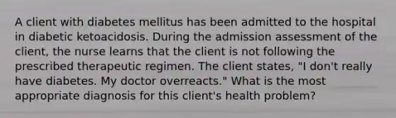 A client with diabetes mellitus has been admitted to the hospital in diabetic ketoacidosis. During the admission assessment of the client, the nurse learns that the client is not following the prescribed therapeutic regimen. The client states, "I don't really have diabetes. My doctor overreacts." What is the most appropriate diagnosis for this client's health problem?