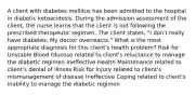 A client with diabetes mellitus has been admitted to the hospital in diabetic ketoacidosis. During the admission assessment of the client, the nurse learns that the client is not following the prescribed therapeutic regimen. The client states, "I don't really have diabetes. My doctor overreacts." What is the most appropriate diagnosis for this client's health problem? Risk for Unstable Blood Glucose related to client's reluctance to manage the diabetic regimen Ineffective Health Maintenance related to client's denial of illness Risk for Injury related to client's mismanagement of disease Ineffective Coping related to client's inability to manage the diabetic regimen