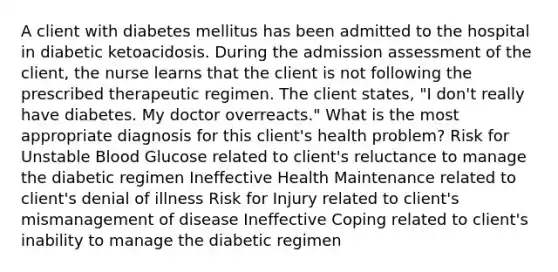 A client with diabetes mellitus has been admitted to the hospital in diabetic ketoacidosis. During the admission assessment of the client, the nurse learns that the client is not following the prescribed therapeutic regimen. The client states, "I don't really have diabetes. My doctor overreacts." What is the most appropriate diagnosis for this client's health problem? Risk for Unstable Blood Glucose related to client's reluctance to manage the diabetic regimen Ineffective Health Maintenance related to client's denial of illness Risk for Injury related to client's mismanagement of disease Ineffective Coping related to client's inability to manage the diabetic regimen