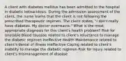 A client with diabetes mellitus has been admitted to the hospital in diabetic ketoacidosis. During the admission assessment of the client, the nurse learns that the client is not following the prescribed therapeutic regimen. The client states, "I don't really have diabetes. My doctor overreacts." What is the most appropriate diagnosis for this client's health problem? Risk for Unstable Blood Glucose related to client's reluctance to manage the diabetic regimen Ineffective Health Maintenance related to client's denial of illness Ineffective Coping related to client's inability to manage the diabetic regimen Risk for Injury related to client's mismanagement of disease