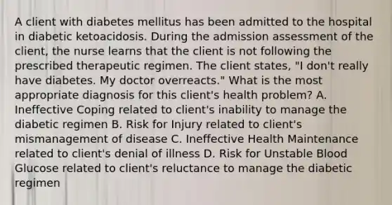 A client with diabetes mellitus has been admitted to the hospital in diabetic ketoacidosis. During the admission assessment of the client, the nurse learns that the client is not following the prescribed therapeutic regimen. The client states, "I don't really have diabetes. My doctor overreacts." What is the most appropriate diagnosis for this client's health problem? A. Ineffective Coping related to client's inability to manage the diabetic regimen B. Risk for Injury related to client's mismanagement of disease C. Ineffective Health Maintenance related to client's denial of illness D. Risk for Unstable Blood Glucose related to client's reluctance to manage the diabetic regimen