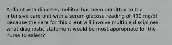 A client with diabetes mellitus has been admitted to the intensive care unit with a serum glucose reading of 400 mg/dl. Because the care for this client will involve multiple disciplines, what diagnostic statement would be most appropriate for the nurse to select?