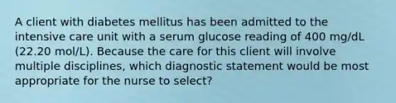 A client with diabetes mellitus has been admitted to the intensive care unit with a serum glucose reading of 400 mg/dL (22.20 mol/L). Because the care for this client will involve multiple disciplines, which diagnostic statement would be most appropriate for the nurse to select?