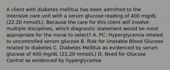 A client with diabetes mellitus has been admitted to the intensive care unit with a serum glucose reading of 400 mg/dL (22.20 mmol/L). Because the care for this client will involve multiple disciplines, which diagnostic statement would be most appropriate for the nurse to select? A. PC: Hyperglycemia related to uncontrolled serum glucose B. Risk for Unstable Blood Glucose related to diabetes C. Diabetes Mellitus as evidenced by serum glucose of 400 mg/dL (22.20 mmol/L) D. Need for Glucose Control as evidenced by hyperglycemia