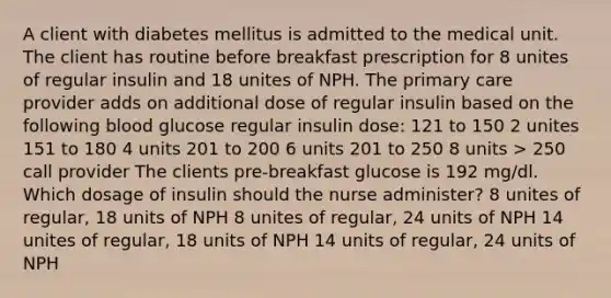 A client with diabetes mellitus is admitted to the medical unit. The client has routine before breakfast prescription for 8 unites of regular insulin and 18 unites of NPH. The primary care provider adds on additional dose of regular insulin based on the following blood glucose regular insulin dose: 121 to 150 2 unites 151 to 180 4 units 201 to 200 6 units 201 to 250 8 units > 250 call provider The clients pre-breakfast glucose is 192 mg/dl. Which dosage of insulin should the nurse administer? 8 unites of regular, 18 units of NPH 8 unites of regular, 24 units of NPH 14 unites of regular, 18 units of NPH 14 units of regular, 24 units of NPH