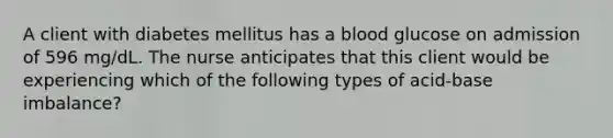 A client with diabetes mellitus has a blood glucose on admission of 596 mg/dL. The nurse anticipates that this client would be experiencing which of the following types of acid-base imbalance?