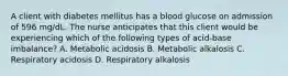 A client with diabetes mellitus has a blood glucose on admission of 596 mg/dL. The nurse anticipates that this client would be experiencing which of the following types of acid-base imbalance? A. Metabolic acidosis B. Metabolic alkalosis C. Respiratory acidosis D. Respiratory alkalosis