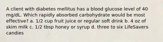 A client with diabetes mellitus has a blood glucose level of 40 mg/dL. Which rapidly absorbed carbohydrate would be most effective? a. 1/2 cup fruit juice or regular soft drink b. 4 oz of skim milk c. 1/2 tbsp honey or syrup d. three to six LifeSavers candies