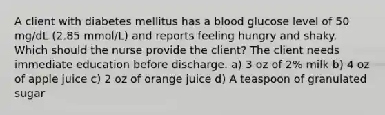 A client with diabetes mellitus has a blood glucose level of 50 mg/dL (2.85 mmol/L) and reports feeling hungry and shaky. Which should the nurse provide the client? The client needs immediate education before discharge. a) 3 oz of 2% milk b) 4 oz of apple juice c) 2 oz of orange juice d) A teaspoon of granulated sugar