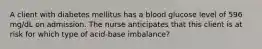 A client with diabetes mellitus has a blood glucose level of 596 mg/dL on admission. The nurse anticipates that this client is at risk for which type of acid-base imbalance?