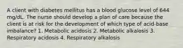 A client with diabetes mellitus has a blood glucose level of 644 mg/dL. The nurse should develop a plan of care because the client is at risk for the development of which type of acid-base imbalance? 1. Metabolic acidosis 2. Metabolic alkalosis 3. Respiratory acidosis 4. Respiratory alkalosis