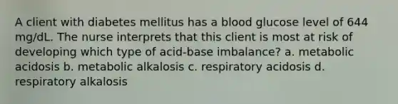 A client with diabetes mellitus has a blood glucose level of 644 mg/dL. The nurse interprets that this client is most at risk of developing which type of acid-base imbalance? a. metabolic acidosis b. metabolic alkalosis c. respiratory acidosis d. respiratory alkalosis