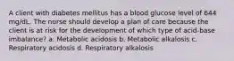 A client with diabetes mellitus has a blood glucose level of 644 mg/dL. The nurse should develop a plan of care because the client is at risk for the development of which type of acid-base imbalance? a. Metabolic acidosis b. Metabolic alkalosis c. Respiratory acidosis d. Respiratory alkalosis