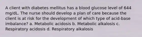 A client with diabetes mellitus has a blood glucose level of 644 mg/dL. The nurse should develop a plan of care because the client is at risk for the development of which type of acid-base imbalance? a. Metabolic acidosis b. Metabolic alkalosis c. Respiratory acidosis d. Respiratory alkalosis