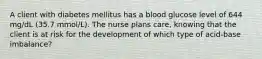 A client with diabetes mellitus has a blood glucose level of 644 mg/dL (35.7 mmol/L). The nurse plans care, knowing that the client is at risk for the development of which type of acid-base imbalance?