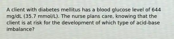 A client with diabetes mellitus has a blood glucose level of 644 mg/dL (35.7 mmol/L). The nurse plans care, knowing that the client is at risk for the development of which type of acid-base imbalance?