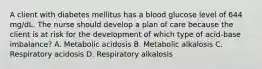 A client with diabetes mellitus has a blood glucose level of 644 mg/dL. The nurse should develop a plan of care because the client is at risk for the development of which type of acid-base imbalance? A. Metabolic acidosis B. Metabolic alkalosis C. Respiratory acidosis D. Respiratory alkalosis