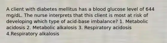 A client with diabetes mellitus has a blood glucose level of 644 mg/dL. The nurse interprets that this client is most at risk of developing which type of acid-base imbalance? 1. Metabolic acidosis 2. Metabolic alkalosis 3. Respiratory acidosis 4.Respiratory alkalosis