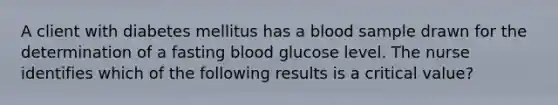 A client with diabetes mellitus has a blood sample drawn for the determination of a fasting blood glucose level. The nurse identifies which of the following results is a critical value?