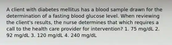 A client with diabetes mellitus has a blood sample drawn for the determination of a fasting blood glucose level. When reviewing the client's results, the nurse determines that which requires a call to the health care provider for intervention? 1. 75 mg/dL 2. 92 mg/dL 3. 120 mg/dL 4. 240 mg/dL