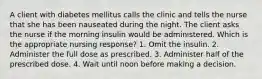 A client with diabetes mellitus calls the clinic and tells the nurse that she has been nauseated during the night. The client asks the nurse if the morning insulin would be administered. Which is the appropriate nursing response? 1. Omit the insulin. 2. Administer the full dose as prescribed. 3. Administer half of the prescribed dose. 4. Wait until noon before making a decision.