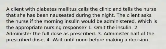 A client with diabetes mellitus calls the clinic and tells the nurse that she has been nauseated during the night. The client asks the nurse if the morning insulin would be administered. Which is the appropriate nursing response? 1. Omit the insulin. 2. Administer the full dose as prescribed. 3. Administer half of the prescribed dose. 4. Wait until noon before making a decision.