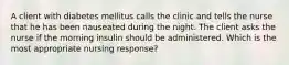 A client with diabetes mellitus calls the clinic and tells the nurse that he has been nauseated during the night. The client asks the nurse if the morning insulin should be administered. Which is the most appropriate nursing response?