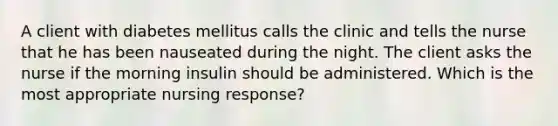 A client with diabetes mellitus calls the clinic and tells the nurse that he has been nauseated during the night. The client asks the nurse if the morning insulin should be administered. Which is the most appropriate nursing response?