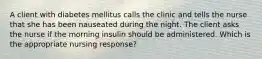 A client with diabetes mellitus calls the clinic and tells the nurse that she has been nauseated during the night. The client asks the nurse if the morning insulin should be administered. Which is the appropriate nursing response?