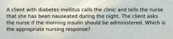 A client with diabetes mellitus calls the clinic and tells the nurse that she has been nauseated during the night. The client asks the nurse if the morning insulin should be administered. Which is the appropriate nursing response?