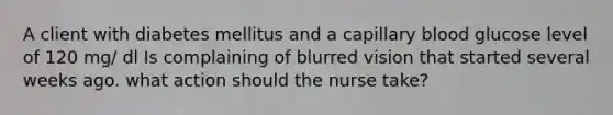 A client with diabetes mellitus and a capillary blood glucose level of 120 mg/ dl Is complaining of blurred vision that started several weeks ago. what action should the nurse take?