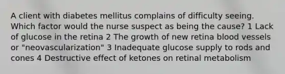 A client with diabetes mellitus complains of difficulty seeing. Which factor would the nurse suspect as being the cause? 1 Lack of glucose in the retina 2 The growth of new retina blood vessels or "neovascularization" 3 Inadequate glucose supply to rods and cones 4 Destructive effect of ketones on retinal metabolism