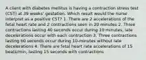 A client with diabetes mellitus is having a contraction stress test (CST) at 39 weeks' gestation. Which result would the nurse interpret as a positive CST? 1. There are 2 accelerations of the fetal heart rate and 2 contractions seen in 20 minutes 2. Three contractions lasting 40 seconds occur during 10 minutes, late decelerations occur with each contraction 3. Three contractions lasting 60 seconds occur during 10-minutes without late decelerations 4. There are fetal heart rate accelerations of 15 beats/min, lasting 15 seconds with contractions