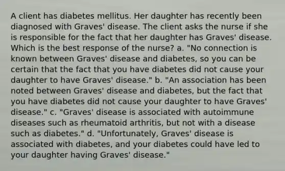 A client has diabetes mellitus. Her daughter has recently been diagnosed with Graves' disease. The client asks the nurse if she is responsible for the fact that her daughter has Graves' disease. Which is the best response of the nurse? a. "No connection is known between Graves' disease and diabetes, so you can be certain that the fact that you have diabetes did not cause your daughter to have Graves' disease." b. "An association has been noted between Graves' disease and diabetes, but the fact that you have diabetes did not cause your daughter to have Graves' disease." c. "Graves' disease is associated with autoimmune diseases such as rheumatoid arthritis, but not with a disease such as diabetes." d. "Unfortunately, Graves' disease is associated with diabetes, and your diabetes could have led to your daughter having Graves' disease."