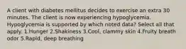 A client with diabetes mellitus decides to exercise an extra 30 minutes. The client is now experiencing hypoglycemia. Hypoglycemia is supported by which noted data? Select all that apply. 1.Hunger 2.Shakiness 3.Cool, clammy skin 4.Fruity breath odor 5.Rapid, deep breathing