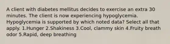 A client with diabetes mellitus decides to exercise an extra 30 minutes. The client is now experiencing hypoglycemia. Hypoglycemia is supported by which noted data? Select all that apply. 1.Hunger 2.Shakiness 3.Cool, clammy skin 4.Fruity breath odor 5.Rapid, deep breathing