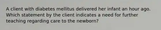 A client with diabetes mellitus delivered her infant an hour ago. Which statement by the client indicates a need for further teaching regarding care to the newborn?