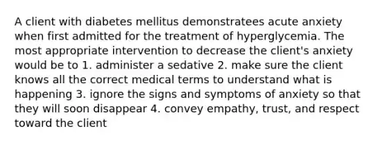 A client with diabetes mellitus demonstratees acute anxiety when first admitted for the treatment of hyperglycemia. The most appropriate intervention to decrease the client's anxiety would be to 1. administer a sedative 2. make sure the client knows all the correct medical terms to understand what is happening 3. ignore the signs and symptoms of anxiety so that they will soon disappear 4. convey empathy, trust, and respect toward the client